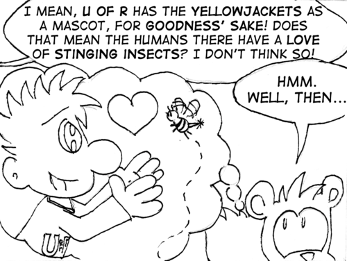 Cal continues: "I mean, U of R has the Yellowjackets as a mascot, for goodness' sake! Does that mean the humans there have a love of stinging insects? I don't think so!" Skip imagines a human and yellowjacket going in for a loving embrace. "Hmm, well then..."