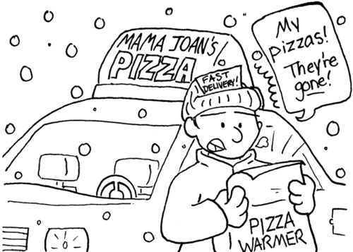 Outside. It is snowing. A car has a sign on top which reads "Mama Joan's Pizza". A man with "Fast delivery!" on his hat is looking in a pizza warmer. He's shocked, and saying, "My pizzas! They're _gone_!"