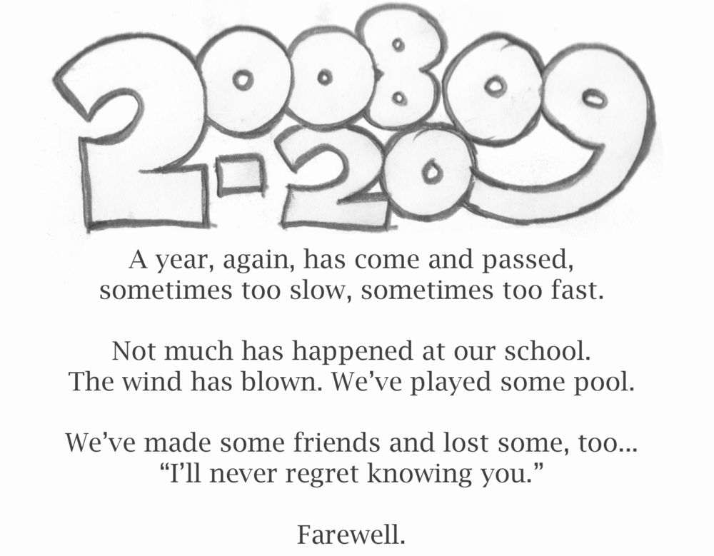 2008-2009 / A year, again, has come and passed, / sometimes too slow, sometimes too fast. / Not much has happened at our school. / The wind has blown. We've played some pool. / We've made some friends and lost some, too... / "I'll never regret knowing you." / Farewell.