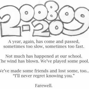 2008-2009 / A year, again, has come and passed, / sometimes too slow, sometimes too fast. / Not much has happened at our school. / The wind has blown. We've played some pool. / We've made some friends and lost some, too... / "I'll never regret knowing you." / Farewell.