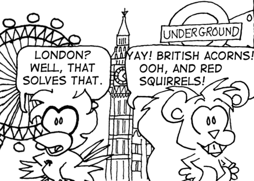 Skip and Cal look around and see the London Eye, Big Ben, and an Underground sign. Cal: "London? Well, that solves that." Skip: "Yay! British acorns! Ooh, and red squirrels!"