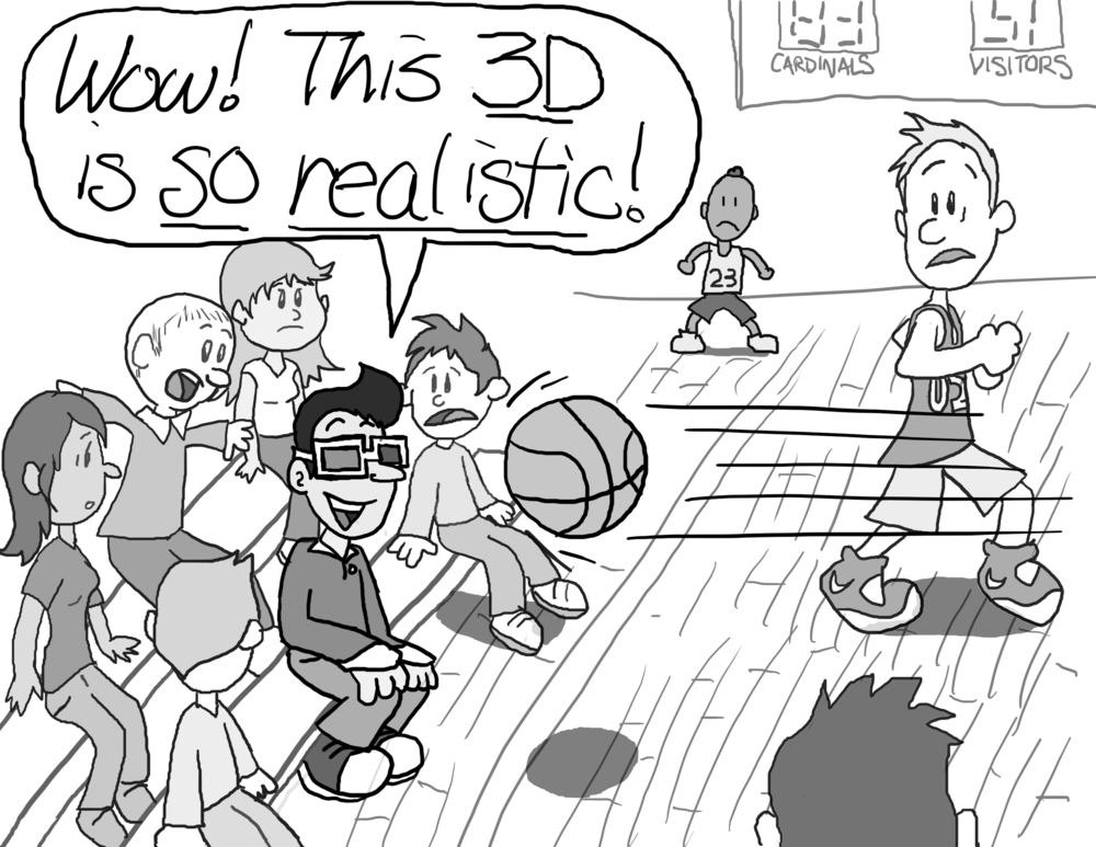 A basketball game. In the audience, a student sits in the front row wearing 3D glasses (the cardboard, red lens, blue lens kind). A basketball is flying directly at his face. Everyone stares in horror. The student, grinning, exclaims, "Wow! This 3D is _so realistic_!"