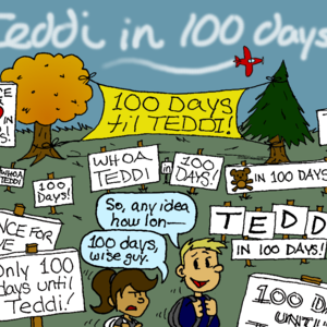 A large number of signs and banners cover a quad, reading things like "100 DAYS til TEDDI!", "Dance for Love in 100 Days!", "WHOA TEDDI", "Teddi in 100 DAYS!". A smokewriting plane overheard spells out "Teddi in 100 days!". A male student turns to his female companion and says, "So, any idea how lon--" The female interrupts him, looking unamused: "100 days, wise guy."